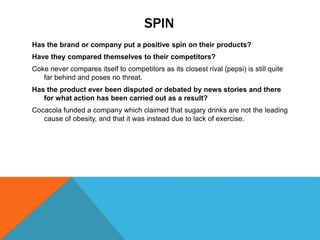 SPIN
Has the brand or company put a positive spin on their products?
Have they compared themselves to their competitors?
Coke never compares itself to competitors as its closest rival (pepsi) is still quite
far behind and poses no threat.
Has the product ever been disputed or debated by news stories and there
for what action has been carried out as a result?
Cocacola funded a company which claimed that sugary drinks are not the leading
cause of obesity, and that it was instead due to lack of exercise.
 