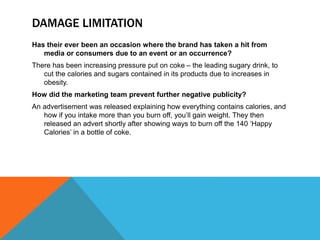 DAMAGE LIMITATION
Has their ever been an occasion where the brand has taken a hit from
media or consumers due to an event or an occurrence?
There has been increasing pressure put on coke – the leading sugary drink, to
cut the calories and sugars contained in its products due to increases in
obesity.
How did the marketing team prevent further negative publicity?
An advertisement was released explaining how everything contains calories, and
how if you intake more than you burn off, you’ll gain weight. They then
released an advert shortly after showing ways to burn off the 140 ‘Happy
Calories’ in a bottle of coke.
 