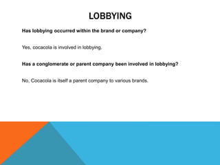 LOBBYING
Has lobbying occurred within the brand or company?
Yes, cocacola is involved in lobbying.
Has a conglomerate or parent company been involved in lobbying?
No, Cocacola is itself a parent company to various brands.
 