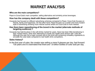 MARKET ANALYSIS
Who are the main competitors?
Pepsi is Coca-Cola's main competitor, selling alternative and similarly prices beverages.
How has the company dealt with these competitors?
Cocacola has focused on different advertising schemes compared to Pepsi, Coca-Cola focuses on
friends, family and happiness. On the other hand, Pepsi focuses on a cooler and more modern
style of advertising showing more intense scenes where as Coca-Cola is more relaxed.
Has there been repositioning of the brand in the market (alternate methods of
targeting audience) ?
Cocacola has held its place in the soft drinks market for years, there has been little transitioning in
their market history, other than attempting to break into health drink sectors with ‘coke life’.
Although this was not a major success due to the drink still containing unhealthy ingredients to
simulate the coke taste compared to real health drink competitors.
Sales history?
In the first year of coke, the creator was selling a mere 9 glasses per day, fast forward
130 years and it’s estimated that there are 1.8 billion bottles of coke sold per day.
 