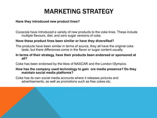 MARKETING STRATEGY
Have they introduced new product lines?
Cocacola have introduced a variety of new products to the coke lines. These include
multiple flavours, diet, and zero sugar versions of coke.
Have these product lines been similar or have they diversified?
The products have been similar in terms of source, they all have the original coke
taste, but there differences come in the flavor or sugar content usually.
In terms of their strategy, have their products been endorsed or sponsored at
all?
Coke has been endorsed by the likes of NASCAR and the London Olympics.
How has the company used technology to gain ore media presence? Do they
maintain social media platforms?
Coke has its own social media accounts where it releases pictures and
advertisements, as well as promotions such as free cokes etc.
 