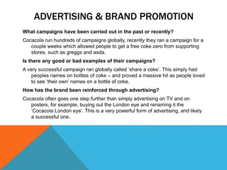 ADVERTISING & BRAND PROMOTION
What campaigns have been carried out in the past or recently?
Cocacola run hundreds of campaigns globally, recently they ran a campaign for a
couple weeks which allowed people to get a free coke zero from supporting
stores, such as greggs and asda.
Is there any good or bad examples of their campaigns?
A very successful campaign ran globally called ‘share a coke’. This simply had
peoples names on bottles of coke – and proved a massive hit as people loved
to see ‘their own’ names on a bottle of coke.
How has the brand been reinforced through advertising?
Cocacola often goes one step further than simply advertising on TV and on
posters, for example, buying out the London eye and renaming it the
‘Cocacola London eye’. This is a very powerful form of advertising, and likely
a successful one.
 