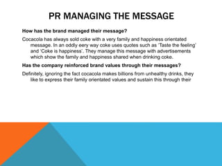 PR MANAGING THE MESSAGE
How has the brand managed their message?
Cocacola has always sold coke with a very family and happiness orientated
message. In an oddly eery way coke uses quotes such as ‘Taste the feeling’
and ‘Coke is happiness’. They manage this message with advertisements
which show the family and happiness shared when drinking coke.
Has the company reinforced brand values through their messages?
Definitely, ignoring the fact cocacola makes billions from unhealthy drinks, they
like to express their family orientated values and sustain this through their
 