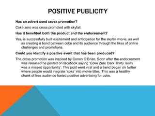POSITIVE PUBLICITY
Has an advert used cross promotion?
Coke zero was cross promoted with skyfall.
Has it benefited both the product and the endorsement?
Yes, is successfully built excitement and anticipation for the skyfall movie, as well
as creating a bond between coke and its audience through the likes of online
challenges and promotions.
Could you identify a positive event that has been produced?
The cross promotion was inspired by Conan O’Brian. Soon after the endorsement
was released he posted on facebook saying ‘Coke Zero Dark Thirty really
was a missed opportunity’. This post went viral and a trend began on twitter
where people would inegrate ‘coke’ into movie titles. This was a healthy
chunk of free audience fueled positive advertising for coke.
 
