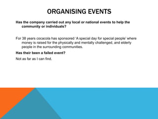 ORGANISING EVENTS
Has the company carried out any local or national events to help the
community or individuals?
For 38 years cocacola has sponsored ‘A special day for special people’ where
money is raised for the physically and mentally challenged, and elderly
people in the surrounding communities.
Has their been a failed event?
Not as far as I can find.
 