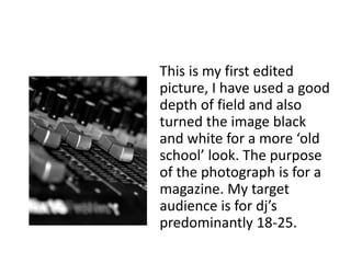 This is my first edited
picture, I have used a good
depth of field and also
turned the image black
and white for a more ‘old
school’ look. The purpose
of the photograph is for a
magazine. My target
audience is for dj’s
predominantly 18-25.
 