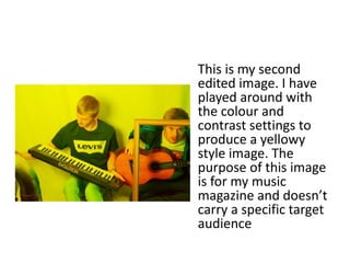 This is my second
edited image. I have
played around with
the colour and
contrast settings to
produce a yellowy
style image. The
purpose of this image
is for my music
magazine and doesn’t
carry a specific target
audience
 