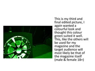 This is my third and
final edited picture, I
again wanted a
colourful look and
thought this colour
green suited it well.
This, like the others will
be used for my
magazine and the
target audience will
most likely be that of
the magazine itself
(male & female 18+)
 