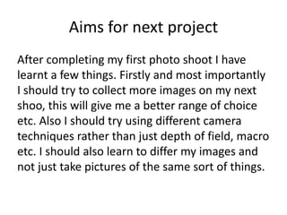 Aims for next project
After completing my first photo shoot I have
learnt a few things. Firstly and most importantly
I should try to collect more images on my next
shoo, this will give me a better range of choice
etc. Also I should try using different camera
techniques rather than just depth of field, macro
etc. I should also learn to differ my images and
not just take pictures of the same sort of things.
 