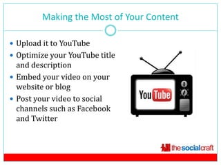 Making the Most of Your Content
                           12

 Upload it to YouTube
 Optimize your YouTube title
  and description
 Embed your video on your
  website or blog
 Post your video to social
  channels such as Facebook
  and Twitter
 