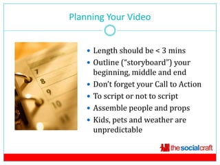 Planning Your Video
            6



     Length should be < 3 mins
     Outline (“storyboard”) your
        beginning, middle and end
       Don’t forget your Call to Action
       To script or not to script
       Assemble people and props
       Kids, pets and weather are
        unpredictable
 