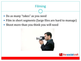 Filming

 Do as many “takes” as you need
 Film in short segments (large files are hard to manage)
 Shoot more than you think you will need
 