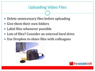 Uploading Video Files
                             9

 Delete unnecessary files before uploading
 Give them their own folders
 Label files whenever possible
 Lots of files? Consider an external hard drive
 Use Dropbox to share files with colleagues
 