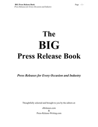 BIG Press Release Book                                             Page - 1 -
Press Releases for Every Occasion and Industry




                                  The
                             BIG
   Press Release Book

   Press Releases for Every Occasion and Industry




         Thoughtfully selected and brought to you by the editors at:

                                 eReleases.com
                                       &
                           Press-Release-Writing.com
 