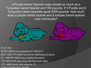 A Purple haired Spaniel costs double as much as a
    Turquoise haired Spaniel and 150 pounds. If 3 Purple and 6
     Turquoise haired spaniels equal 5250 pounds, how much
     does a purple haired spaniel and a tortoise haired spaniel
                         cost individually?




P=2T+150
3P+6T=5250 now substitute 2T+150 for P
3(2T+150)+ 6T=5250 now do the distributive property
6T + 450+6T=5250 now combine like terms
12T+450=3150 take away 450 from both sides
12T= 4800 divide both sides by 12
 