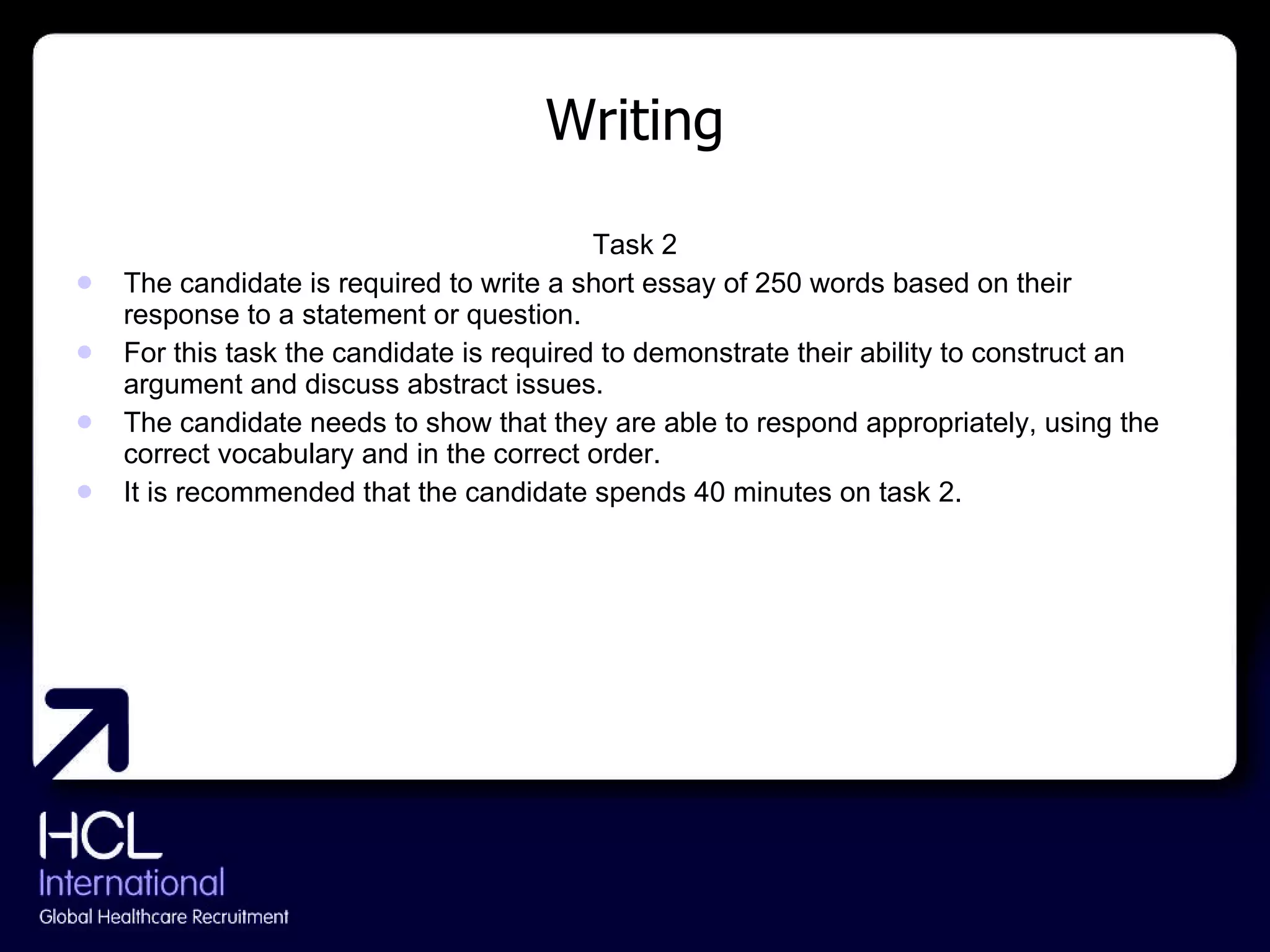 Writing Task 2 The candidate is required to write a short essay of 250 words based on their response to a statement or question. For this task the candidate is required to demonstrate their ability to construct an argument and discuss abstract issues. The candidate needs to show that they are able to respond appropriately, using the correct vocabulary and in the correct order. It is recommended that the candidate spends 40 minutes on task 2. 