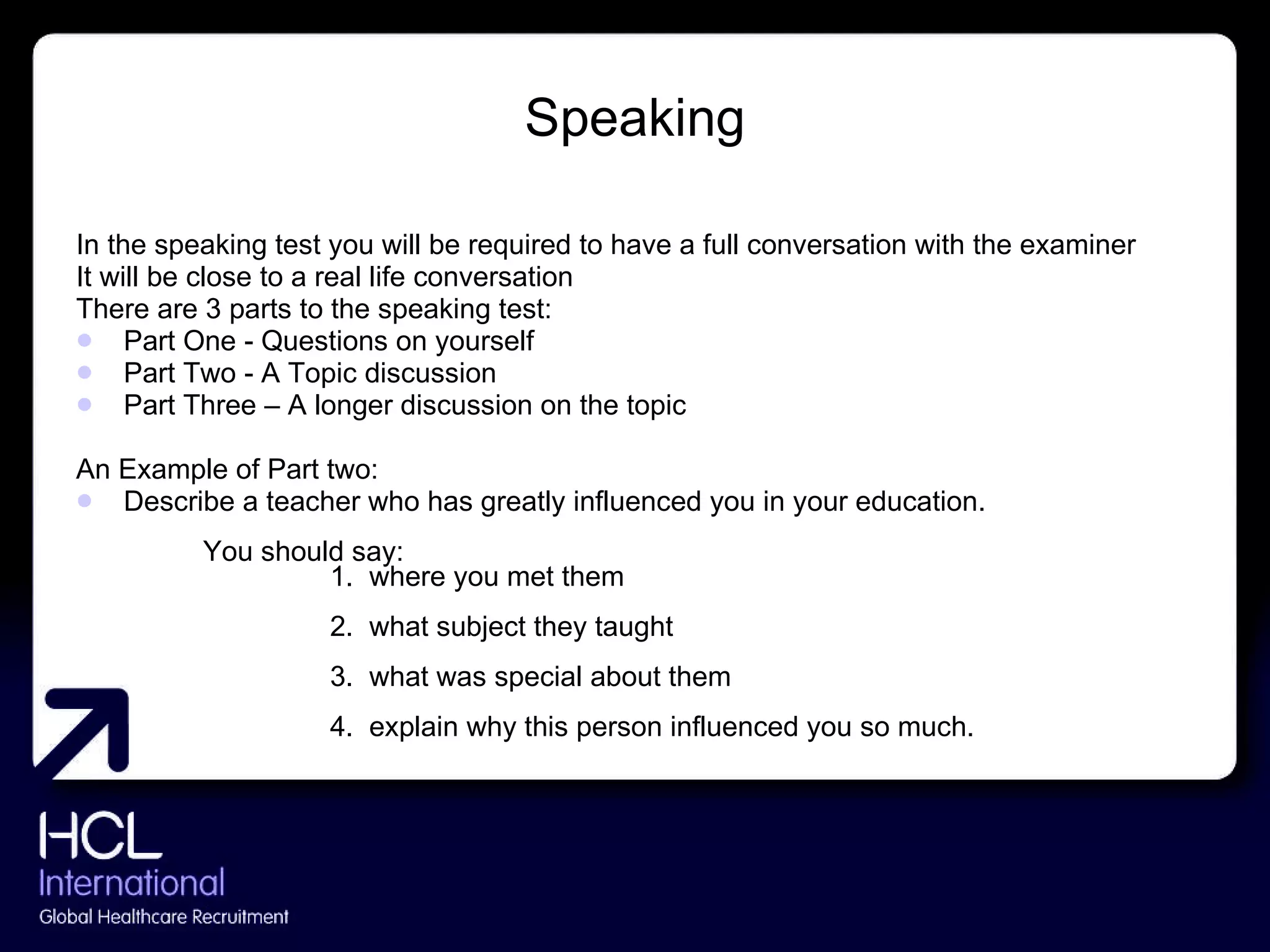 Speaking In the speaking test you will be required to have a full conversation with the examiner It will be close to a real life conversation There are 3 parts to the speaking test:  Part One - Questions on yourself Part Two - A Topic discussion Part Three – A longer discussion on the topic An Example of Part two: Describe a teacher who has greatly influenced you in your education. You should say: 1.  where you met them 2.  what subject they taught 3.  what was special about them 4.  explain why this person influenced you so much. 