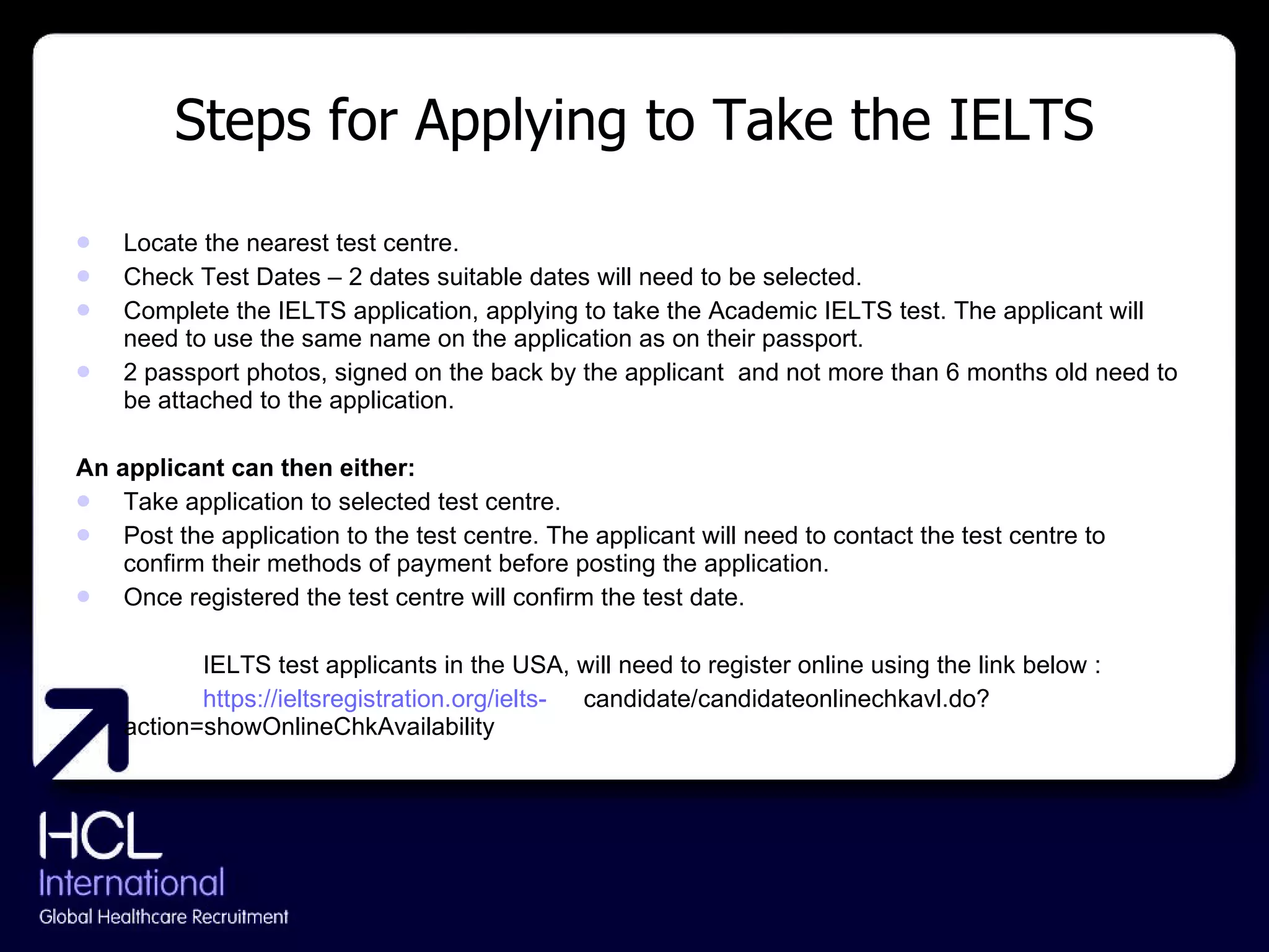 Steps for Applying to Take the IELTS Locate the nearest test centre. Check Test Dates – 2 dates suitable dates will need to be selected. Complete the IELTS application, applying to take the Academic IELTS test. The applicant will need to use the same name on the application as on their passport. 2 passport photos, signed on the back by the applicant  and not more than 6 months old need to be attached to the application. An applicant can then either: Take application to selected test centre. Post the application to the test centre. The applicant will need to contact the test centre to confirm their methods of payment before posting the application. Once registered the test centre will confirm the test date. IELTS test applicants in the USA, will need to register online using the link below : https://ieltsregistration.org/ielts- candidate/candidateonlinechkavl.do?action=showOnlineChkAvailability 