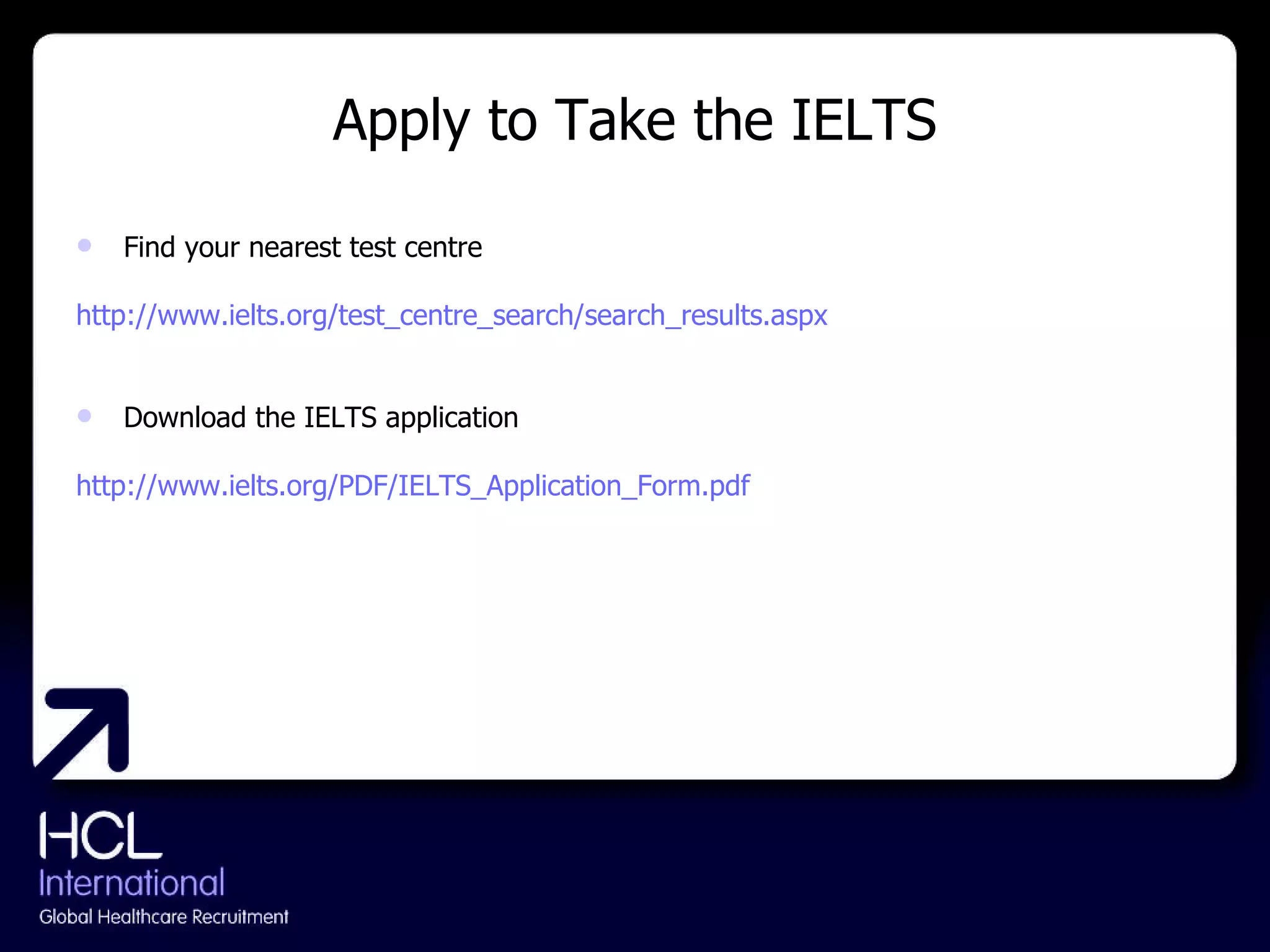 Apply to Take the IELTS Find your nearest test centre http://www.ielts.org/test_centre_search/search_results.aspx    Download the IELTS application http://www.ielts.org/PDF/IELTS_Application_Form.pdf   