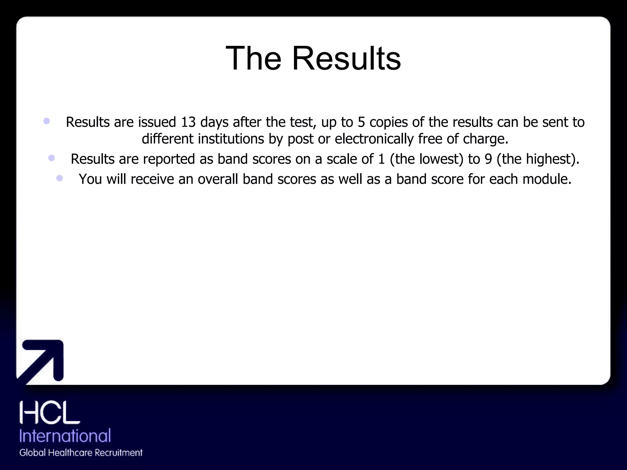 The Results Results are issued 13 days after the test, up to 5 copies of the results can be sent to different institutions by post or electronically free of charge. Results are reported as band scores on a scale of 1 (the lowest) to 9 (the highest). You will receive an overall band scores as well as a band score for each module. 