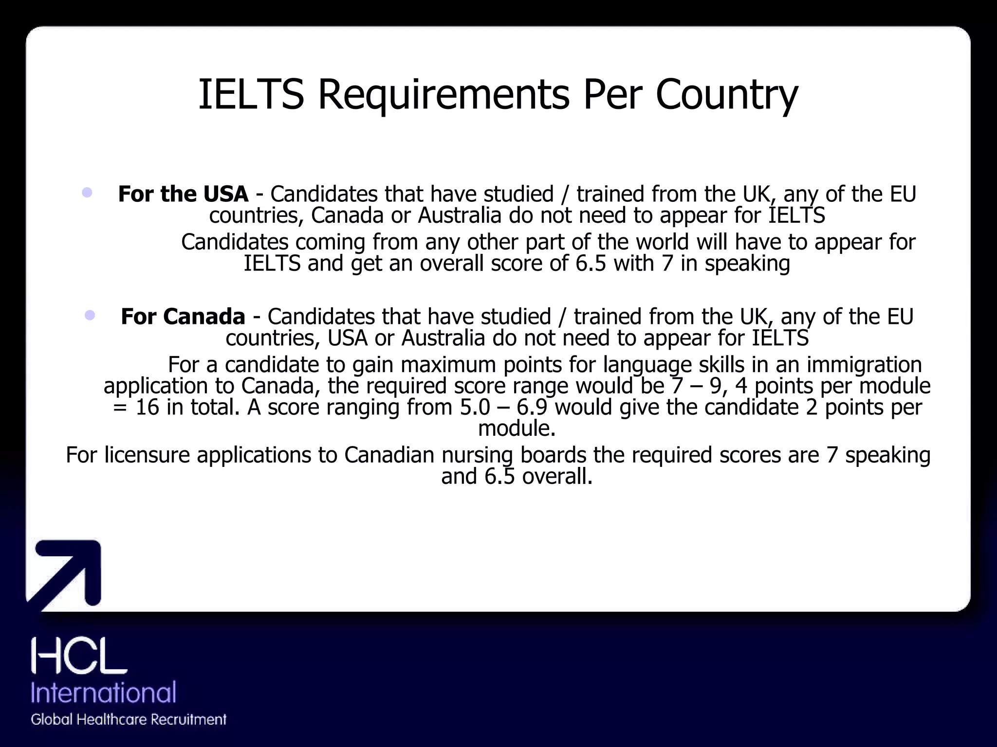 IELTS Requirements Per Country For the USA  - Candidates that have studied / trained from the UK, any of the EU countries, Canada or Australia do not need to appear for IELTS   Candidates coming from any other part of the world will have to appear for IELTS and get an overall score of 6.5 with 7 in speaking For Canada  - Candidates that have studied / trained from the UK, any of the EU countries, USA or Australia do not need to appear for IELTS   For a candidate to gain maximum points for language skills in an immigration application to Canada, the required score range would be 7 – 9, 4 points per module = 16 in total. A score ranging from 5.0 – 6.9 would give the candidate 2 points per module. For licensure applications to Canadian nursing boards the required scores are 7 speaking and 6.5 overall. 