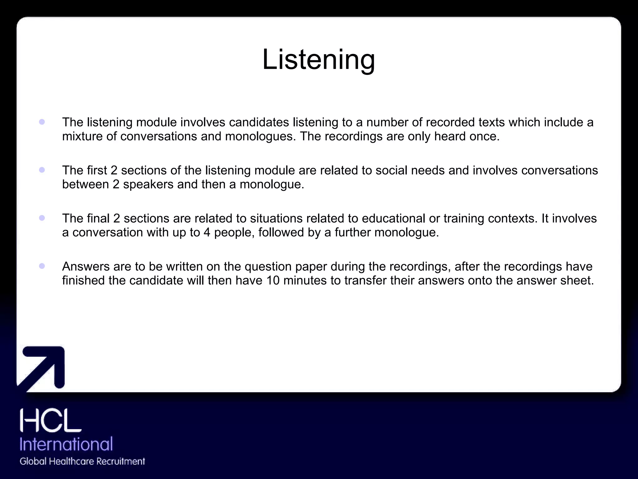Listening The listening module involves candidates listening to a number of recorded texts which include a mixture of conversations and monologues. The recordings are only heard once.  The first 2 sections of the listening module are related to social needs and involves conversations between 2 speakers and then a monologue. The final 2 sections are related to situations related to educational or training contexts. It involves a conversation with up to 4 people, followed by a further monologue. Answers are to be written on the question paper during the recordings, after the recordings have finished the candidate will then have 10 minutes to transfer their answers onto the answer sheet. 