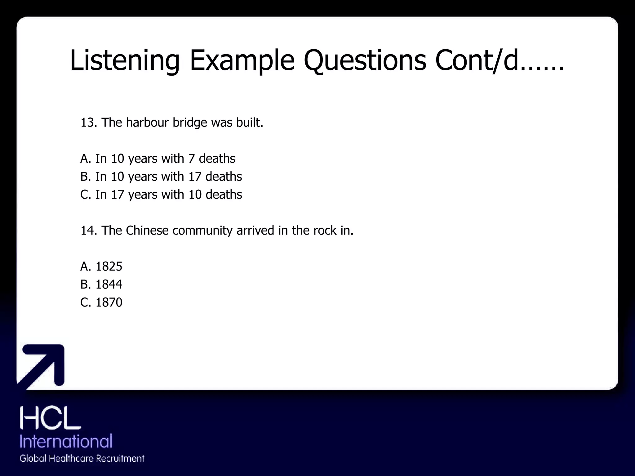 Listening Example Questions Cont/d…… 13. The harbour bridge was built. A. In 10 years with 7 deaths B. In 10 years with 17 deaths C. In 17 years with 10 deaths 14. The Chinese community arrived in the rock in. A. 1825 B. 1844 C. 1870 