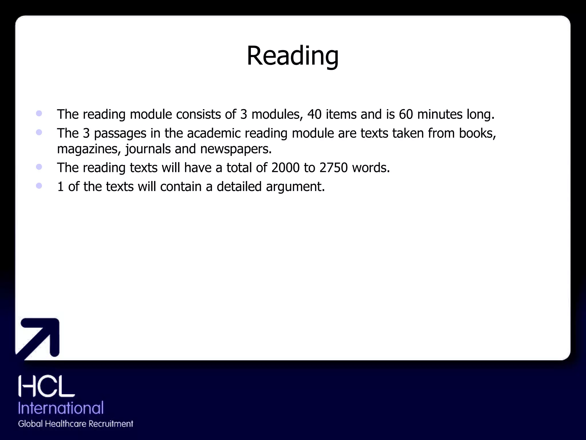 Reading The reading module consists of 3 modules, 40 items and is 60 minutes long. The 3 passages in the academic reading module are texts taken from books, magazines, journals and newspapers. The reading texts will have a total of 2000 to 2750 words. 1 of the texts will contain a detailed argument. 