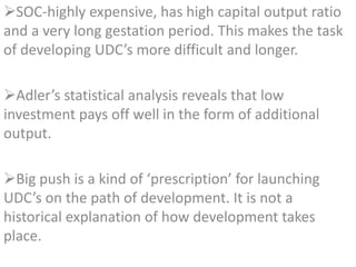 SOC-highly expensive, has high capital output ratio
and a very long gestation period. This makes the task
of developing UDC’s more difficult and longer.
Adler’s statistical analysis reveals that low
investment pays off well in the form of additional
output.
Big push is a kind of ‘prescription’ for launching
UDC’s on the path of development. It is not a
historical explanation of how development takes
place.
 