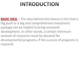 BASIC IDEA :- The idea behind this theory is this that a
big push or a big and comprehensive investment
package can be helpful to bring economic
development. In other words, a certain minimum
amount of resources must be devoted for
developmental programs, if the success of programs is
required.
 