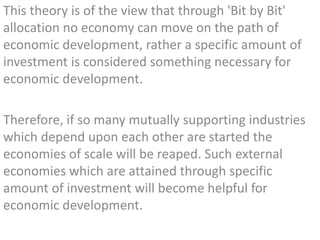 This theory is of the view that through 'Bit by Bit'
allocation no economy can move on the path of
economic development, rather a specific amount of
investment is considered something necessary for
economic development.
Therefore, if so many mutually supporting industries
which depend upon each other are started the
economies of scale will be reaped. Such external
economies which are attained through specific
amount of investment will become helpful for
economic development.
 