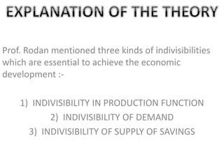 Prof. Rodan mentioned three kinds of indivisibilities
which are essential to achieve the economic
development :-
1) INDIVISIBILITY IN PRODUCTION FUNCTION
2) INDIVISIBILITY OF DEMAND
3) INDIVISIBILITY OF SUPPLY OF SAVINGS
 