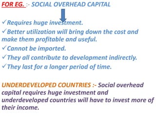 FOR EG. :- SOCIAL OVERHEAD CAPITAL
Requires huge investment.
Better utilization will bring down the cost and
make them profitable and useful.
Cannot be imported.
They all contribute to development indirectly.
They last for a longer period of time.
UNDERDEVELOPED COUNTRIES :- Social overhead
capital requires huge investment and
underdeveloped countries will have to invest more of
their income.
 