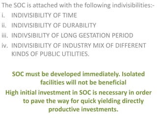 The SOC is attached with the following indivisibilities:-
i. INDIVISIBILITY OF TIME
ii. INDIVISIBILITY OF DURABILITY
iii. INDIVSIBILITY OF LONG GESTATION PERIOD
iv. INDIVISIBILITY OF INDUSTRY MIX OF DIFFERENT
KINDS OF PUBLIC UTILITIES.
SOC must be developed immediately. Isolated
facilities will not be beneficial
High initial investment in SOC is necessary in order
to pave the way for quick yielding directly
productive investments.
 