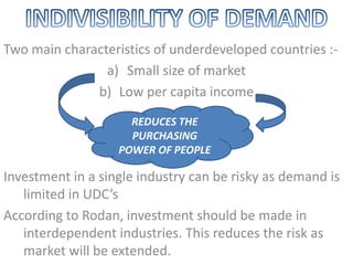 Two main characteristics of underdeveloped countries :-
a) Small size of market
b) Low per capita income
Investment in a single industry can be risky as demand is
limited in UDC’s
According to Rodan, investment should be made in
interdependent industries. This reduces the risk as
market will be extended.
REDUCES THE
PURCHASING
POWER OF PEOPLE
 