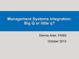 Management Systems Integration:
Big Q or little q?
Dennis Arter, FASQ
October 2013

 