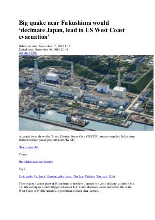 Big quake near Fukushima would
‘decimate Japan, lead to US West Coast
evacuation’
Published time: November 06, 2013 11:21
Edited time: November 06, 2013 12:15
Get short URL

An aerial view shows the Tokyo Electric Power Co.'s (TEPCO) tsunami-crippled Fukushima
Daiichi nuclear power plant (Reuters/Kyodo)
Share on tumblr
Trends
Fukushima nuclear disaster
Tags
Earthquake, Ecology, Human rights, Japan, Nuclear, Politics, Tsunami, USA
The stricken nuclear plant at Fukushima in northern Japan is in such a delicate condition that
a future earthquake could trigger a disaster that would decimate Japan and affect the entire
West Coast of North America, a prominent scientist has warned.

 