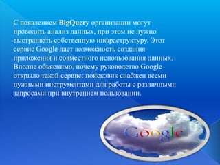 С появлением BigQuery организации могут
проводить анализ данных, при этом не нужно
выстраивать собственную инфраструктуру. Этот
сервис Google дает возможность создания
приложения и совместного использования данных.
Вполне объяснимо, почему руководство Google
открыло такой сервис: поисковик снабжен всеми
нужными инструментами для работы с различными
запросами при внутреннем пользовании.

 