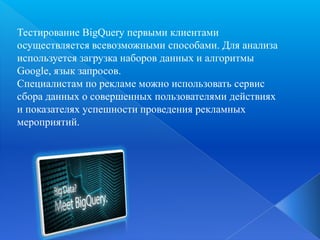Тестирование BigQuery первыми клиентами
осуществляется всевозможными способами. Для анализа
используется загрузка наборов данных и алгоритмы
Google, язык запросов.
Специалистам по рекламе можно использовать сервис
сбора данных о совершенных пользователями действиях
и показателях успешности проведения рекламных
мероприятий.

 