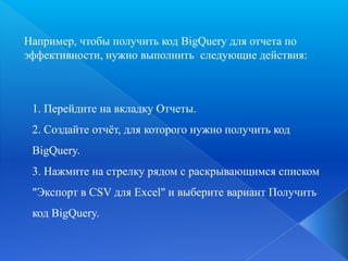 Например, чтобы получить код BigQuery для отчета по
эффективности, нужно выполнить следующие действия:

1. Перейдите на вкладку Отчеты.
2. Создайте отчѐт, для которого нужно получить код
BigQuery.
3. Нажмите на стрелку рядом с раскрывающимся списком
"Экспорт в CSV для Excel" и выберите вариант Получить
код BigQuery.

 