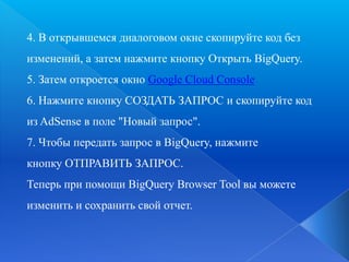 4. В открывшемся диалоговом окне скопируйте код без
изменений, а затем нажмите кнопку Открыть BigQuery.
5. Затем откроется окно Google Cloud Console
6. Нажмите кнопку СОЗДАТЬ ЗАПРОС и скопируйте код
из AdSense в поле "Новый запрос".
7. Чтобы передать запрос в BigQuery, нажмите
кнопку ОТПРАВИТЬ ЗАПРОС.
Теперь при помощи BigQuery Browser Tool вы можете
изменить и сохранить свой отчет.

 