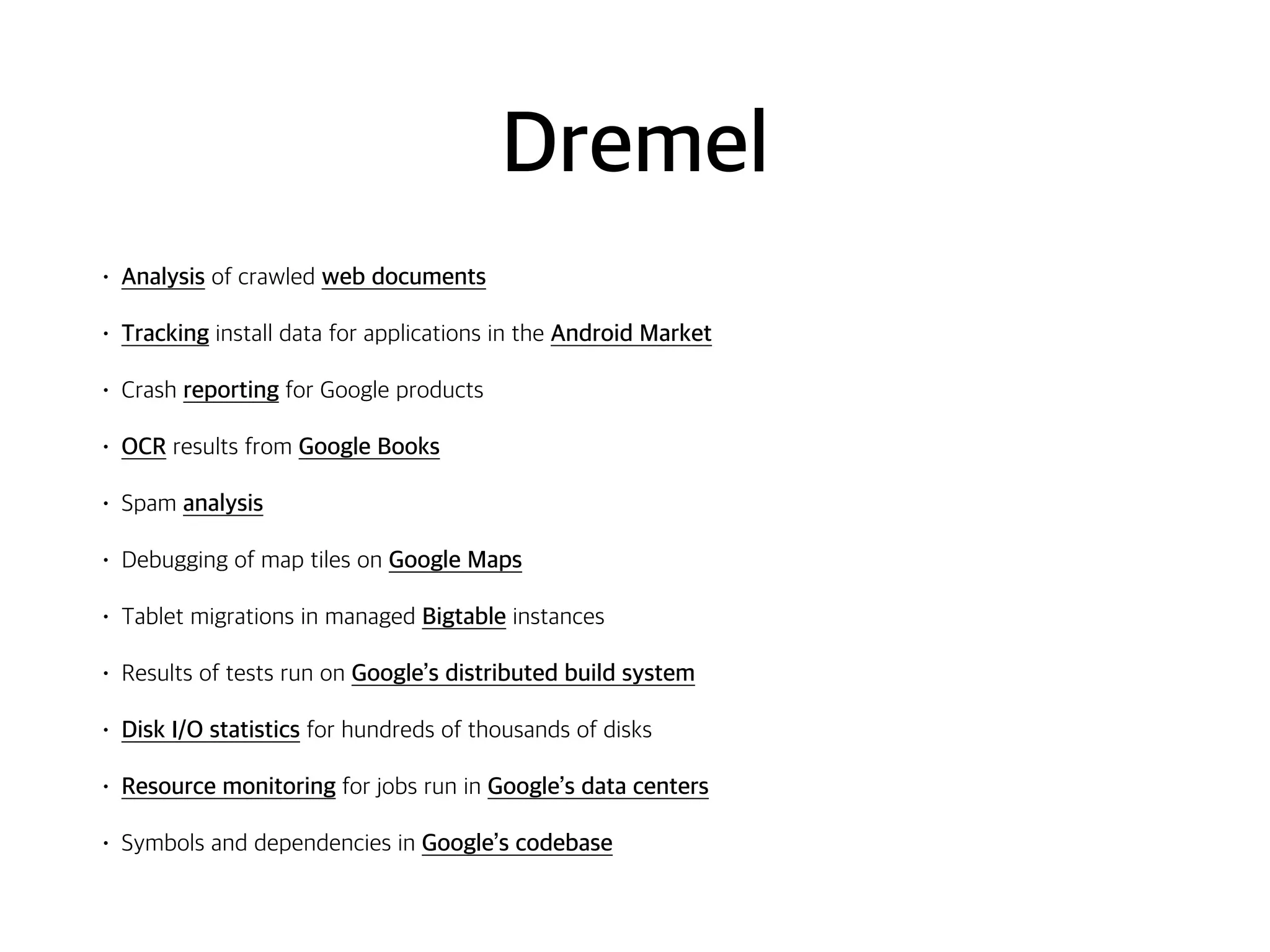 Dremel
• Analysis of crawled web documents
• Tracking install data for applications in the Android Market
• Crash reporting for Google products
• OCR results from Google Books
• Spam analysis
• Debugging of map tiles on Google Maps
• Tablet migrations in managed Bigtable instances
• Results of tests run on Google’s distributed build system
• Disk I/O statistics for hundreds of thousands of disks
• Resource monitoring for jobs run in Google’s data centers
• Symbols and dependencies in Google’s codebase
 