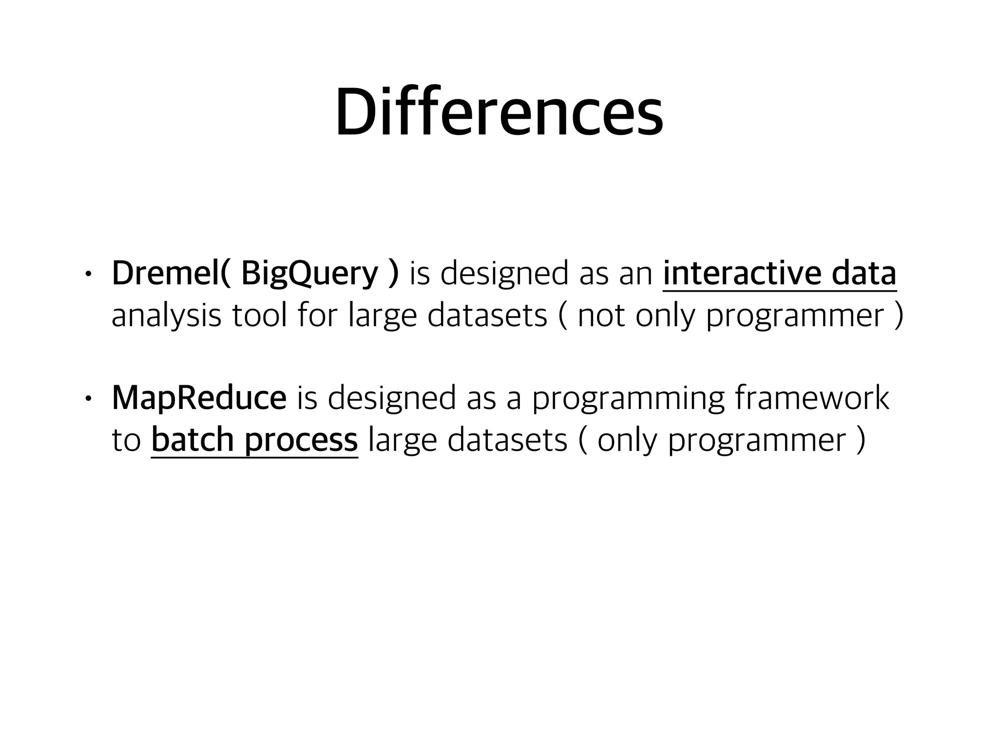 Differences
• Dremel( BigQuery ) is designed as an interactive data
analysis tool for large datasets ( not only programmer )
• MapReduce is designed as a programming framework
to batch process large datasets ( only programmer )
 