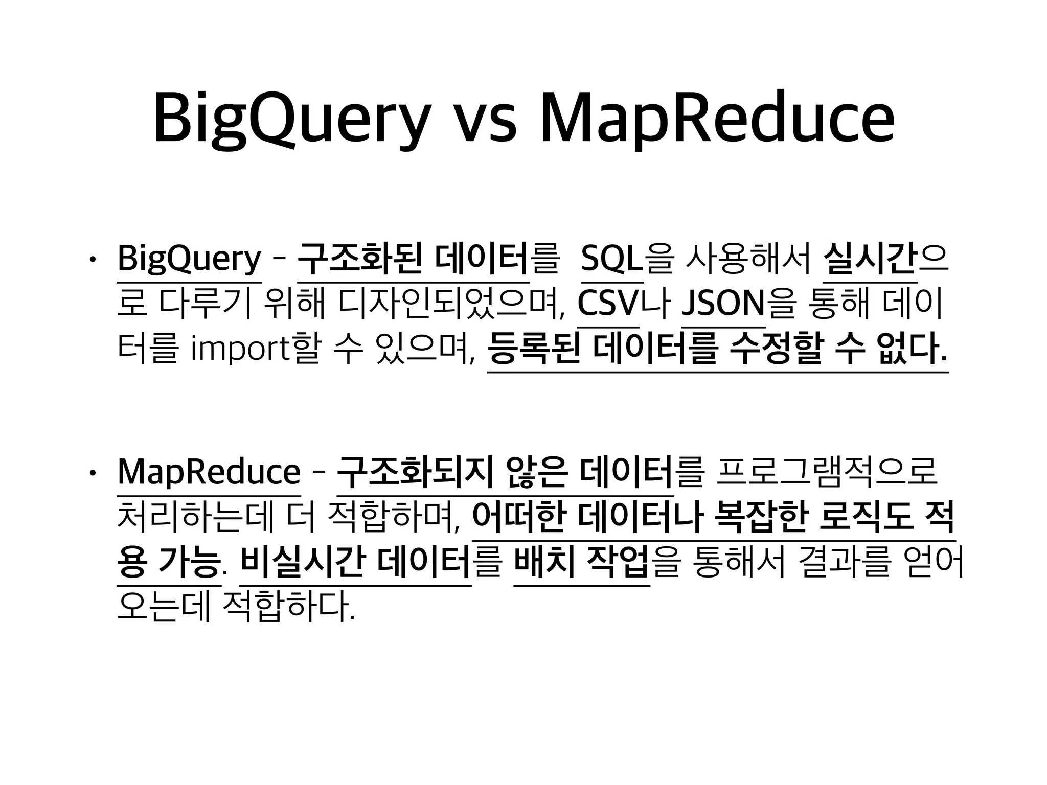 BigQuery vs MapReduce
• BigQuery - 구조화된 데이터를 SQL을 사용해서 실시간으
로 다루기 위해 디자인되었으며, CSV나 JSON을 통해 데이
터를 import할 수 있으며, 등록된 데이터를 수정할 수 없다.
• MapReduce - 구조화되지 않은 데이터를 프로그램적으로
처리하는데 더 적합하며, 어떠한 데이터나 복잡한 로직도 적
용 가능. 비실시간 데이터를 배치 작업을 통해서 결과를 얻어
오는데 적합하다.
 