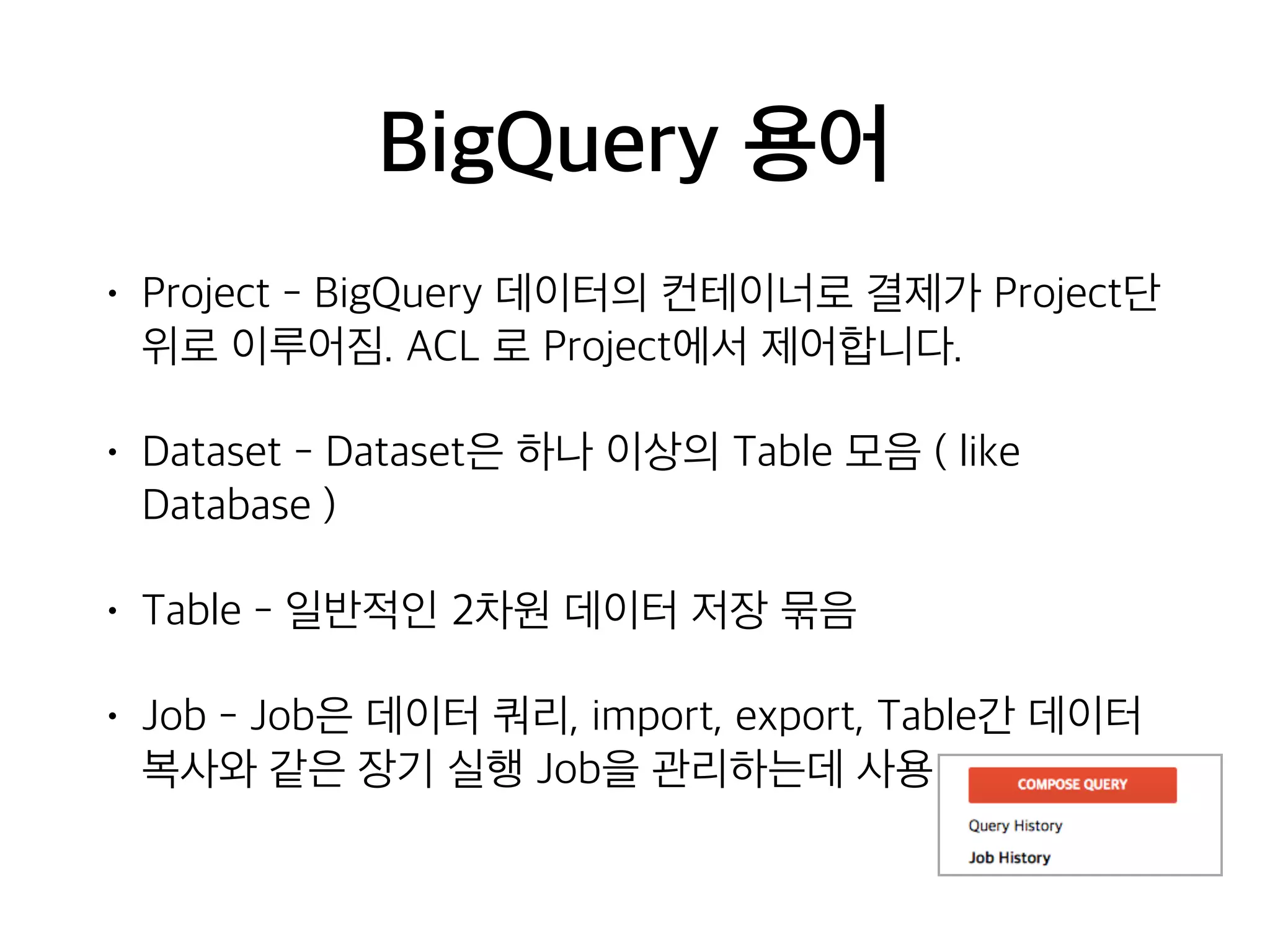BigQuery 용어
• Project - BigQuery 데이터의 컨테이너로 결제가 Project단
위로 이루어짐. ACL 로 Project에서 제어합니다.
• Dataset - Dataset은 하나 이상의 Table 모음 ( like
Database )
• Table - 일반적인 2차원 데이터 저장 묶음
• Job - Job은 데이터 쿼리, import, export, Table간 데이터
복사와 같은 장기 실행 Job을 관리하는데 사용
 
