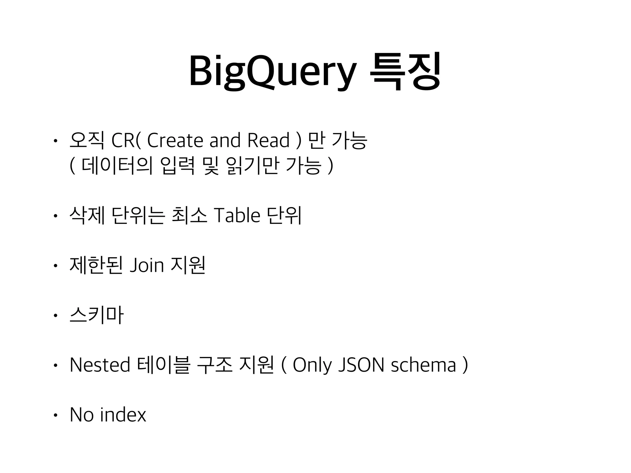 BigQuery 특징
• 오직 CR( Create and Read ) 만 가능  
( 데이터의 입력 및 읽기만 가능 )
• 삭제 단위는 최소 Table 단위
• 제한된 Join 지원
• 스키마
• Nested 테이블 구조 지원 ( Only JSON schema )
• No index
 