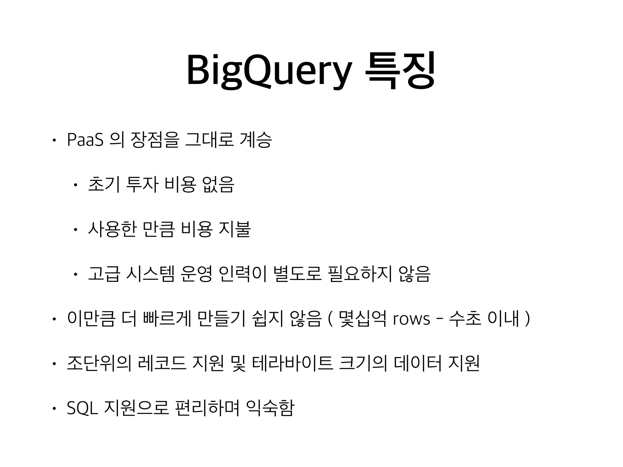BigQuery 특징
• PaaS 의 장점을 그대로 계승
• 초기 투자 비용 없음
• 사용한 만큼 비용 지불
• 고급 시스템 운영 인력이 별도로 필요하지 않음
• 이만큼 더 빠르게 만들기 쉽지 않음 ( 몇십억 rows - 수초 이내 )
• 조단위의 레코드 지원 및 테라바이트 크기의 데이터 지원
• SQL 지원으로 편리하며 익숙함
 