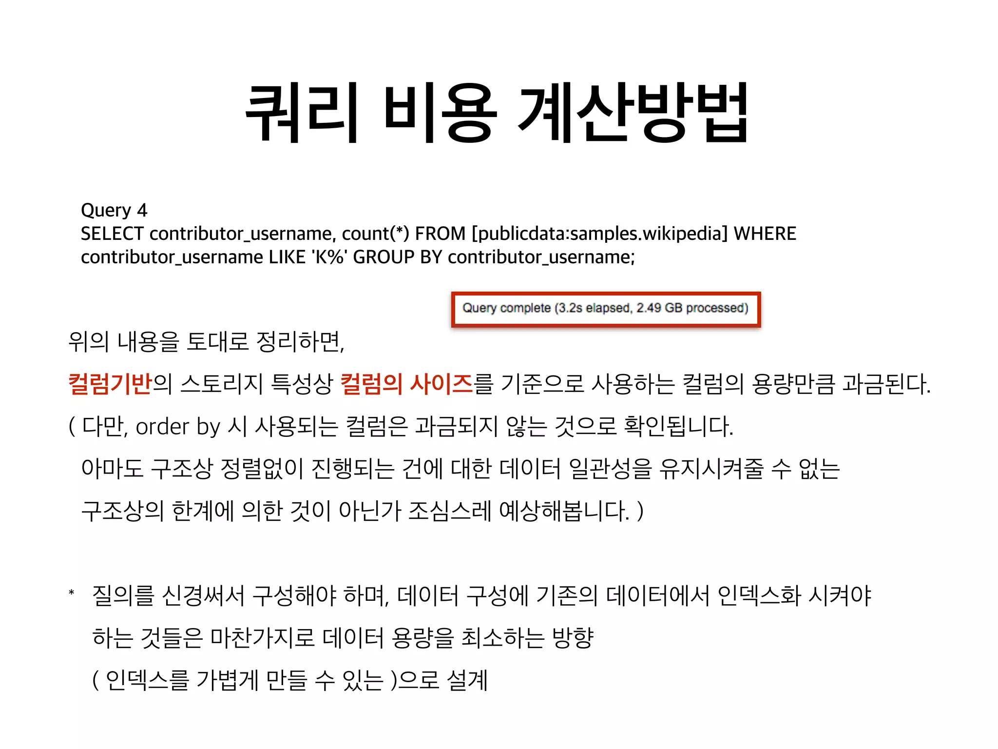 쿼리 비용 계산방법
Query 4
SELECT contributor_username, count(*) FROM [publicdata:samples.wikipedia] WHERE
contributor_username LIKE 'K%' GROUP BY contributor_username;
위의 내용을 토대로 정리하면,
컬럼기반의 스토리지 특성상 컬럼의 사이즈를 기준으로 사용하는 컬럼의 용량만큼 과금된다.
( 다만, order by 시 사용되는 컬럼은 과금되지 않는 것으로 확인됩니다.
아마도 구조상 정렬없이 진행되는 건에 대한 데이터 일관성을 유지시켜줄 수 없는
구조상의 한계에 의한 것이 아닌가 조심스레 예상해봅니다. )
* 질의를 신경써서 구성해야 하며, 데이터 구성에 기존의 데이터에서 인덱스화 시켜야  
하는 것들은 마찬가지로 데이터 용량을 최소하는 방향  
( 인덱스를 가볍게 만들 수 있는 )으로 설계
 