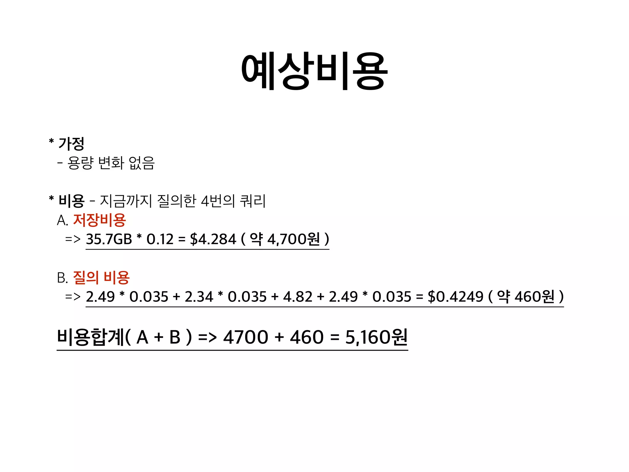 예상비용
* 가정
- 용량 변화 없음
* 비용 - 지금까지 질의한 4번의 쿼리
A. 저장비용
=> 35.7GB * 0.12 = $4.284 ( 약 4,700원 )
B. 질의 비용
=> 2.49 * 0.035 + 2.34 * 0.035 + 4.82 + 2.49 * 0.035 = $0.4249 ( 약 460원 )
비용합계( A + B ) => 4700 + 460 = 5,160원
 