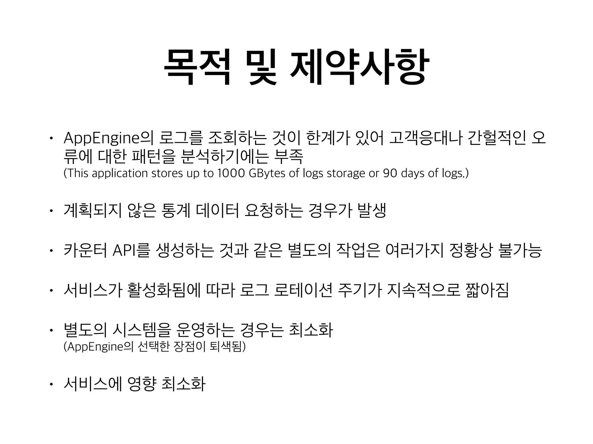 목적 및 제약사항
• AppEngine의 로그를 조회하는 것이 한계가 있어 고객응대나 간헐적인 오
류에 대한 패턴을 분석하기에는 부족 
(This application stores up to 1000 GBytes of logs storage or 90 days of logs.)
• 계획되지 않은 통계 데이터 요청하는 경우가 발생
• 카운터 API를 생성하는 것과 같은 별도의 작업은 여러가지 정황상 불가능
• 서비스가 활성화됨에 따라 로그 로테이션 주기가 지속적으로 짧아짐
• 별도의 시스템을 운영하는 경우는 최소화  
(AppEngine의 선택한 장점이 퇴색됨)
• 서비스에 영향 최소화
 